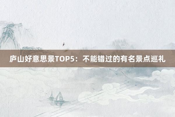 庐山好意思景TOP5：不能错过的有名景点巡礼