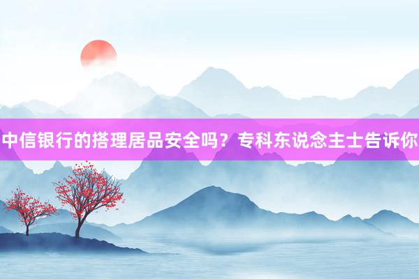 中信银行的搭理居品安全吗？专科东说念主士告诉你